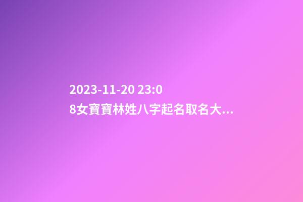 2023-11-20 23:08女寶寶林姓八字起名取名大全